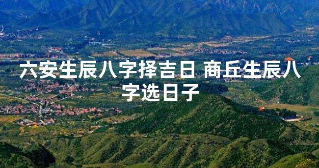六安生辰八字择吉日 商丘生辰八字选日子
